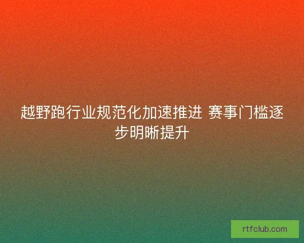越野跑行业规范化加速推进 赛事门槛逐步明晰提升