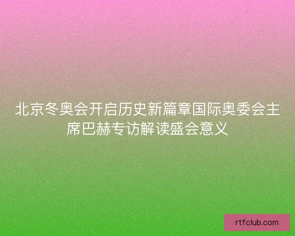 北京冬奥会开启历史新篇章国际奥委会主席巴赫专访解读盛会意义