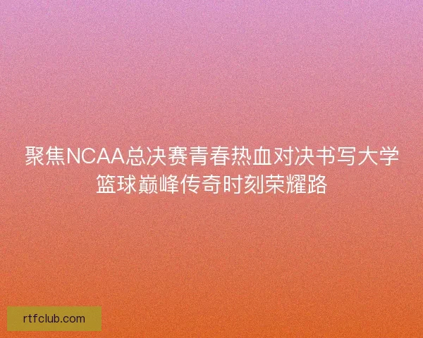 聚焦NCAA总决赛青春热血对决书写大学篮球巅峰传奇时刻荣耀路