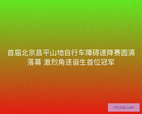 首届北京昌平山地自行车障碍速降赛圆满落幕 激烈角逐诞生首位冠军