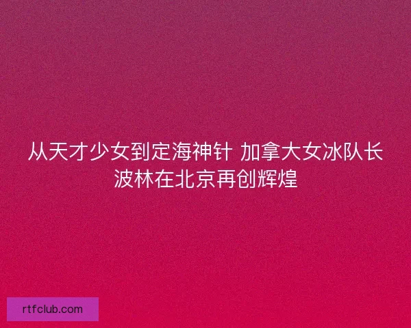 从天才少女到定海神针 加拿大女冰队长波林在北京再创辉煌