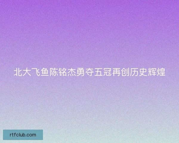 北大飞鱼陈铭杰勇夺五冠再创历史辉煌
