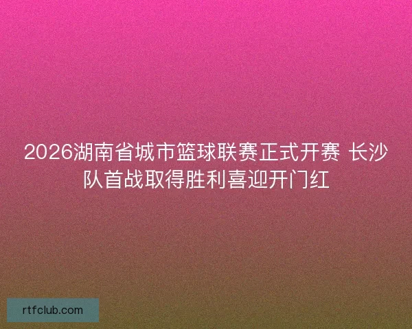 2026湖南省城市篮球联赛正式开赛 长沙队首战取得胜利喜迎开门红